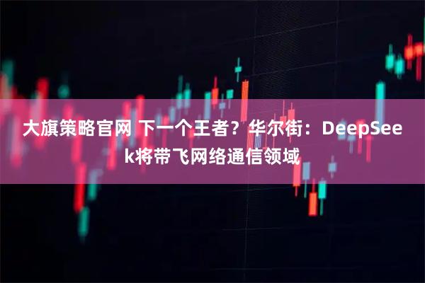 大旗策略官网 下一个王者？华尔街：DeepSeek将带飞网络通信领域