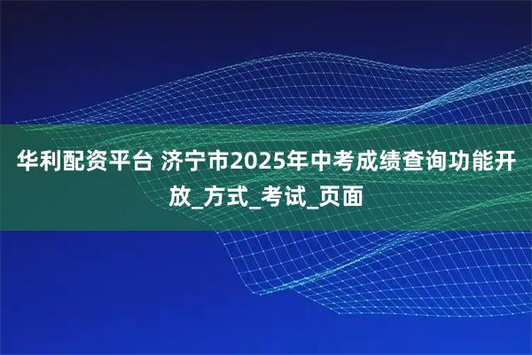 华利配资平台 济宁市2025年中考成绩查询功能开放_方式_考试_页面