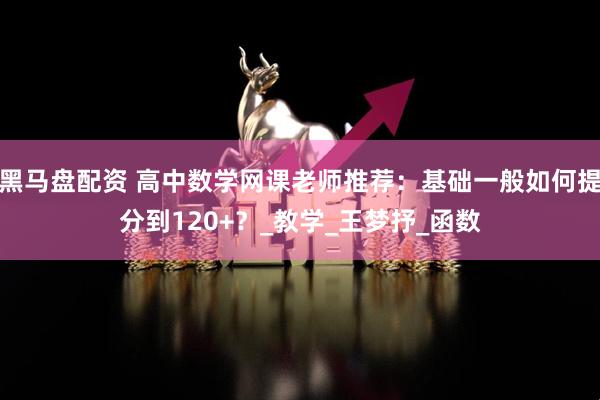 黑马盘配资 高中数学网课老师推荐：基础一般如何提分到120+？_教学_王梦抒_函数