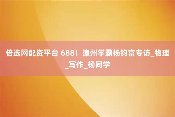 倍选网配资平台 688！漳州学霸杨钧富专访_物理_写作_杨同学