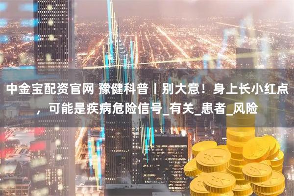 中金宝配资官网 豫健科普丨别大意！身上长小红点，可能是疾病危险信号_有关_患者_风险