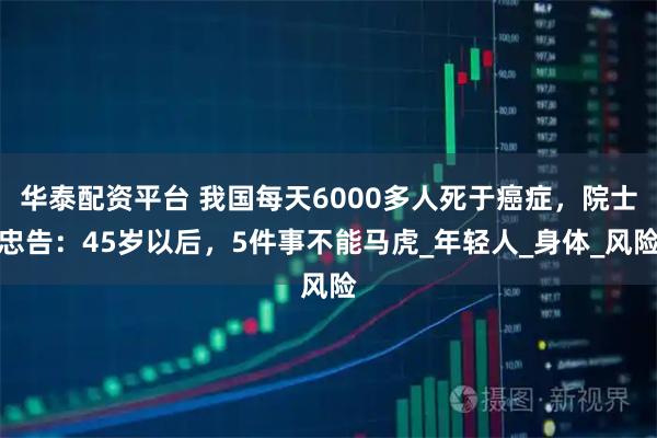 华泰配资平台 我国每天6000多人死于癌症，院士忠告：45岁以后，5件事不能马虎_年轻人_身体_风险