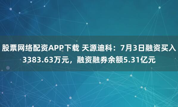 股票网络配资APP下载 天源迪科：7月3日融资买入3383.63万元，融资融券余额5.31亿元