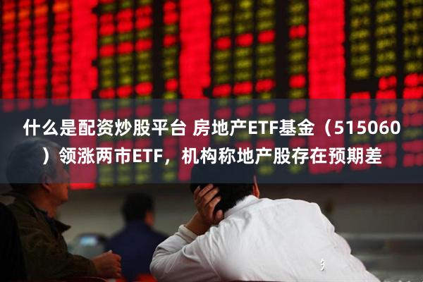 什么是配资炒股平台 房地产ETF基金（515060）领涨两市ETF，机构称地产股存在预期差