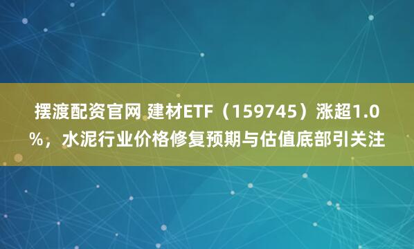 摆渡配资官网 建材ETF（159745）涨超1.0%，水泥行业价格修复预期与估值底部引关注