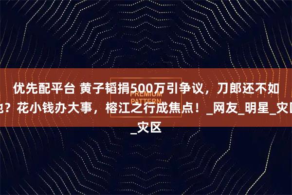 优先配平台 黄子韬捐500万引争议，刀郎还不如他？花小钱办大事，榕江之行成焦点！_网友_明星_灾区