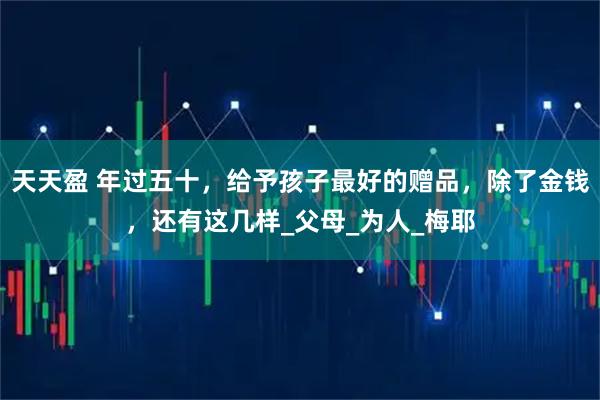 天天盈 年过五十，给予孩子最好的赠品，除了金钱，还有这几样_父母_为人_梅耶