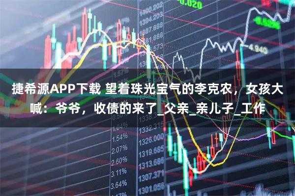 捷希源APP下载 望着珠光宝气的李克农，女孩大喊：爷爷，收债的来了_父亲_亲儿子_工作