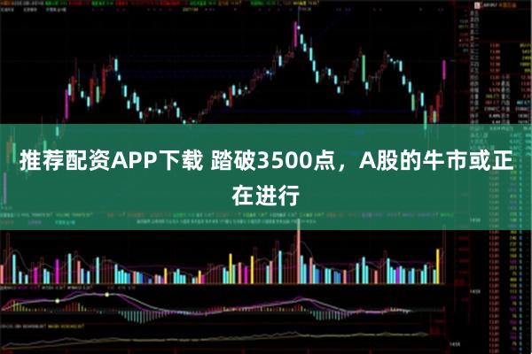 推荐配资APP下载 踏破3500点，A股的牛市或正在进行