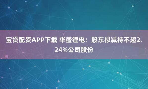 宝贷配资APP下载 华盛锂电：股东拟减持不超2.24%公司股份