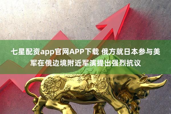 七星配资app官网APP下载 俄方就日本参与美军在俄边境附近军演提出强烈抗议