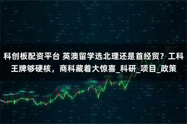 科创板配资平台 英澳留学选北理还是首经贸？工科王牌够硬核，商科藏着大惊喜_科研_项目_政策