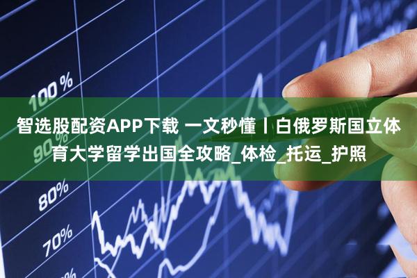 智选股配资APP下载 一文秒懂丨白俄罗斯国立体育大学留学出国全攻略_体检_托运_护照