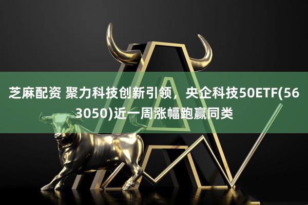 芝麻配资 聚力科技创新引领，央企科技50ETF(563050)近一周涨幅跑赢同类