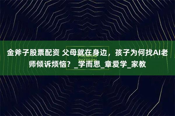 金斧子股票配资 父母就在身边，孩子为何找AI老师倾诉烦恼？_学而思_章爱学_家教