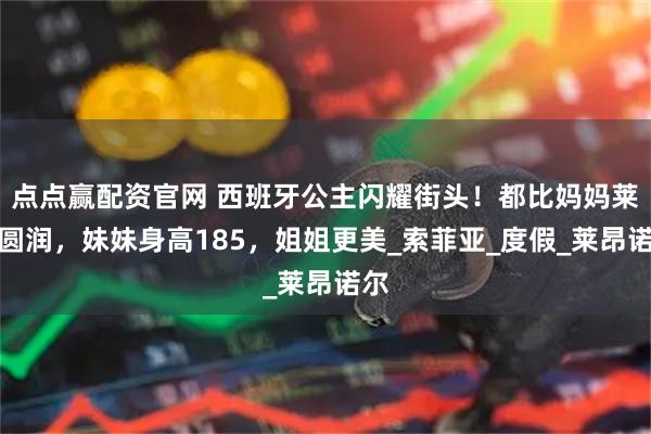 点点赢配资官网 西班牙公主闪耀街头！都比妈妈莱后圆润，妹妹身高185，姐姐更美_索菲亚_度假_莱昂诺尔