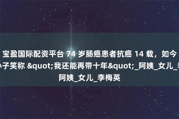 宝盈国际配资平台 74 岁肠癌患者抗癌 14 载，如今抱着孙子笑称 "我还能再带十年"_阿姨_女儿_李梅英