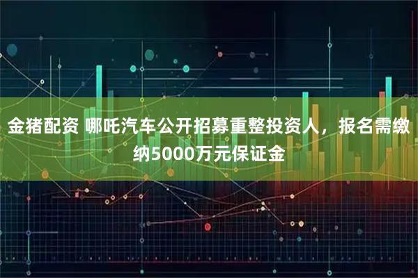 金猪配资 哪吒汽车公开招募重整投资人，报名需缴纳5000万元保证金
