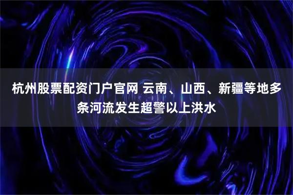 杭州股票配资门户官网 云南、山西、新疆等地多条河流发生超警以上洪水