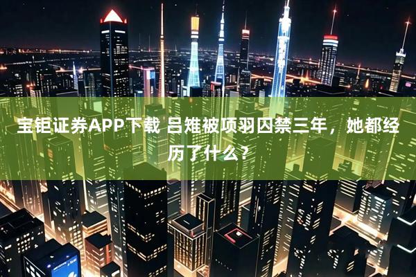 宝钜证券APP下载 吕雉被项羽囚禁三年，她都经历了什么？
