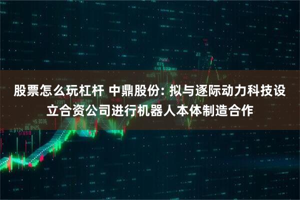 股票怎么玩杠杆 中鼎股份: 拟与逐际动力科技设立合资公司进行机器人本体制造合作