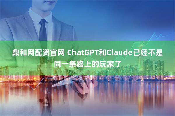 鼎和网配资官网 ChatGPT和Claude已经不是同一条路上的玩家了