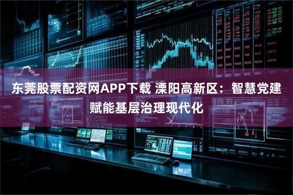 东莞股票配资网APP下载 溧阳高新区：智慧党建赋能基层治理现代化