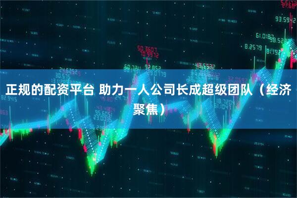 正规的配资平台 助力一人公司长成超级团队（经济聚焦）